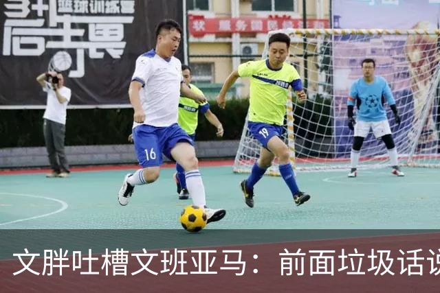 文胖吐槽文班亚马：前面垃圾话说得响 关键时刻却跑不动了